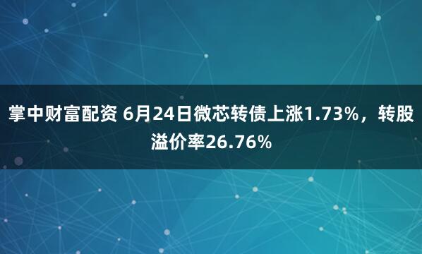 掌中财富配资 6月24日微芯转债上涨1.73%，转股溢价率26.76%