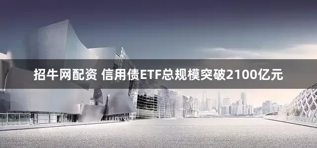 招牛网配资 信用债ETF总规模突破2100亿元