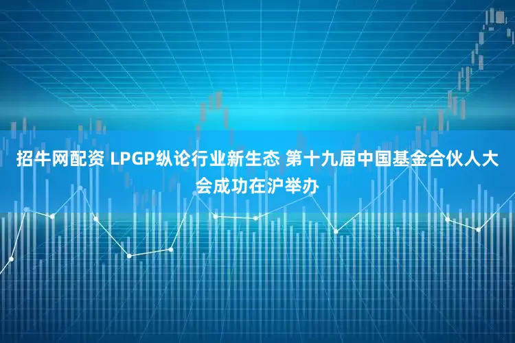 招牛网配资 LPGP纵论行业新生态 第十九届中国基金合伙人大会成功在沪举办