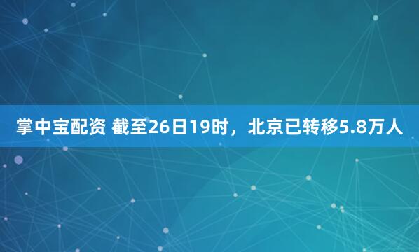 掌中宝配资 截至26日19时，北京已转移5.8万人