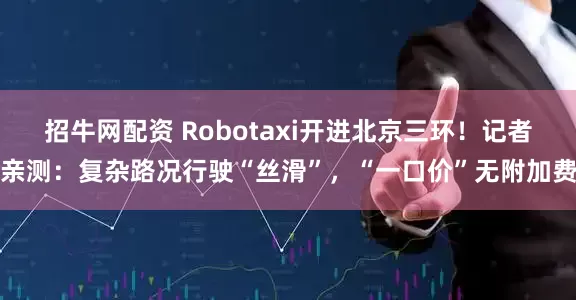 招牛网配资 Robotaxi开进北京三环！记者亲测：复杂路况行驶“丝滑”，“一口价”无附加费