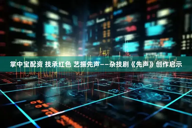 掌中宝配资 技承红色 艺振先声——杂技剧《先声》创作启示
