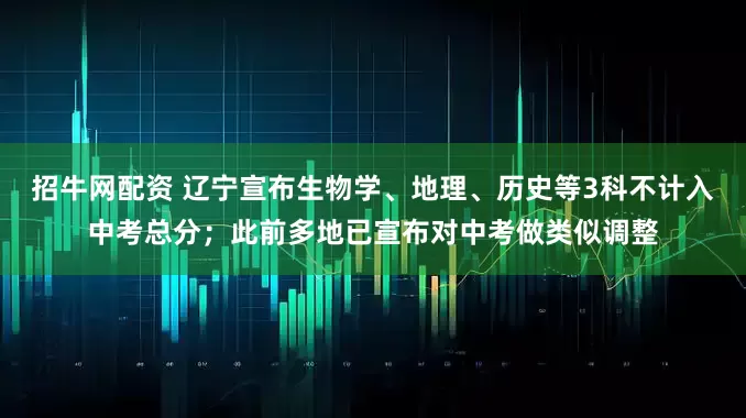 招牛网配资 辽宁宣布生物学、地理、历史等3科不计入中考总分；此前多地已宣布对中考做类似调整
